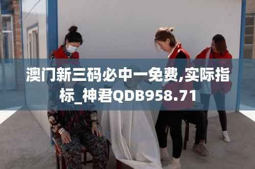 澳门新三码必中一免费,实际指标_神君QDB958.71