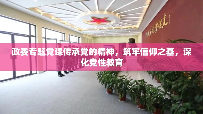 政委专题党课传承党的精神,筑牢信仰之基,深化党性教育